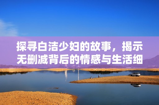 探寻白洁少妇的故事，揭示无删减背后的情感与生活细节