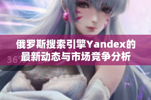 俄罗斯搜索引擎Yandex的最新动态与市场竞争分析