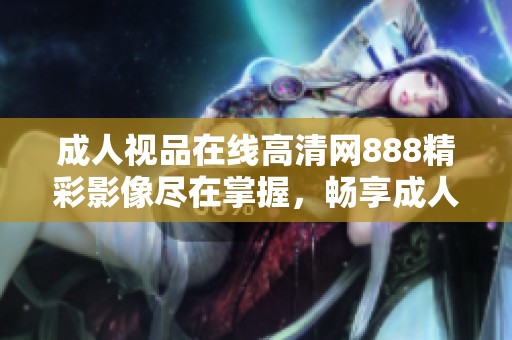 成人视品在线高清网888精彩影像尽在掌握，畅享成人内容的最佳选择