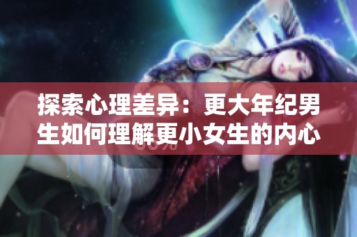 探索心理差异：更大年纪男生如何理解更小女生的内心世界