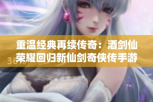 重温经典再续传奇：酒剑仙荣耀回归新仙剑奇侠传手游