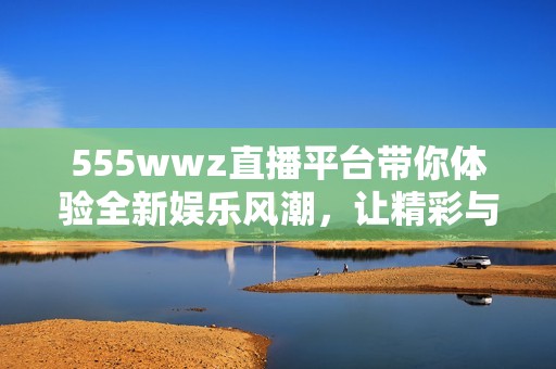 555wwz直播平台带你体验全新娱乐风潮，让精彩与激情不断升级