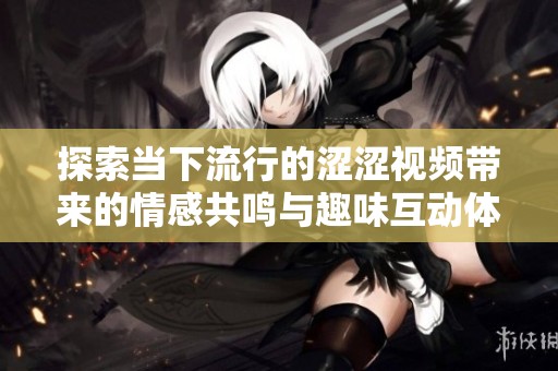 探索当下流行的涩涩视频带来的情感共鸣与趣味互动体验