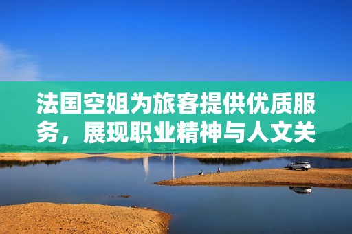 法国空姐为旅客提供优质服务，展现职业精神与人文关怀
