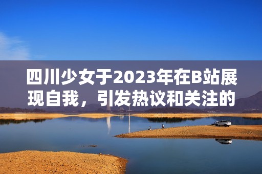 四川少女于2023年在B站展现自我，引发热议和关注的故事
