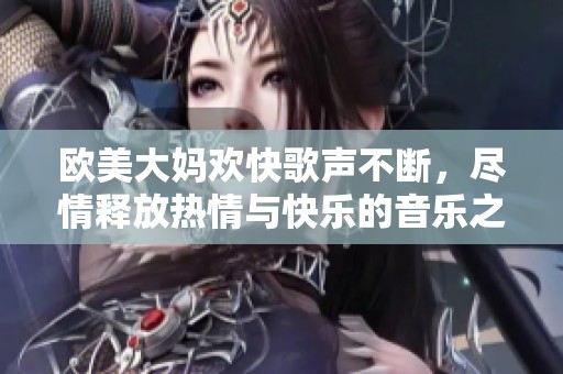 欧美大妈欢快歌声不断，尽情释放热情与快乐的音乐之旅