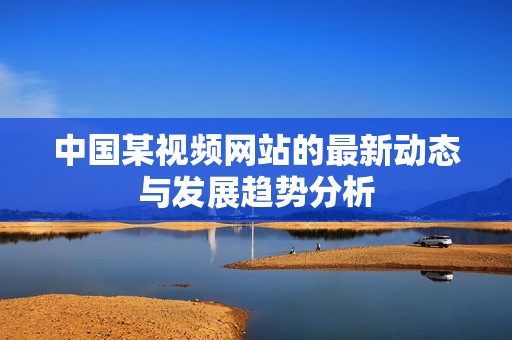 中国某视频网站的最新动态与发展趋势分析