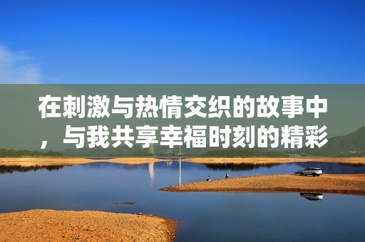 在刺激与热情交织的故事中，与我共享幸福时刻的精彩视频