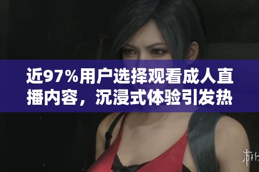 近97%用户选择观看成人直播内容，沉浸式体验引发热议