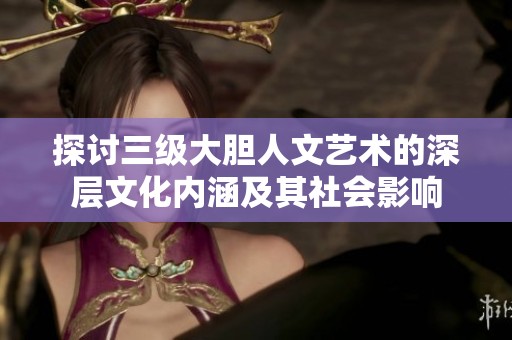 探讨三级大胆人文艺术的深层文化内涵及其社会影响