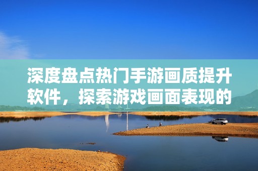 深度盘点热门手游画质提升软件，探索游戏画面表现的极限！