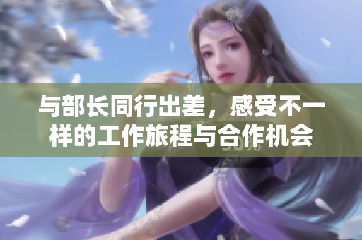 与部长同行出差，感受不一样的工作旅程与合作机会