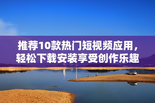 推荐10款热门短视频应用，轻松下载安装享受创作乐趣