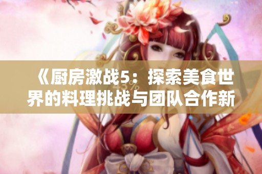《厨房激战5：探索美食世界的料理挑战与团队合作新篇章》