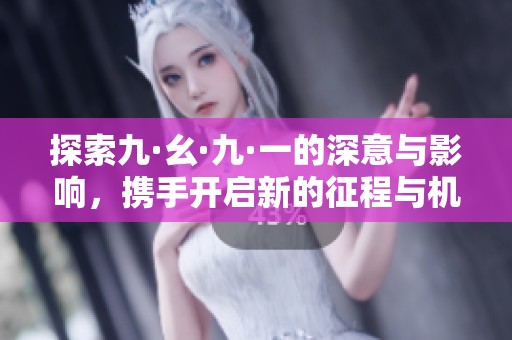 探索九·幺·九·一的深意与影响，携手开启新的征程与机遇