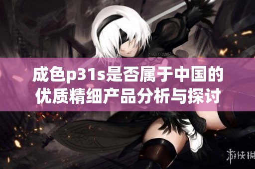 成色p31s是否属于中国的优质精细产品分析与探讨