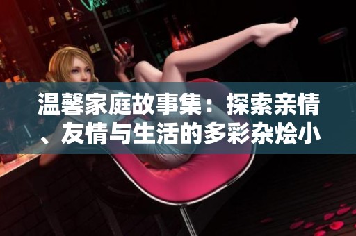 温馨家庭故事集：探索亲情、友情与生活的多彩杂烩小说精选
