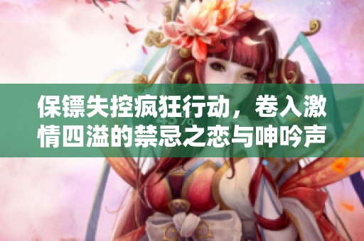 保镖失控疯狂行动，卷入激情四溢的禁忌之恋与呻吟声中