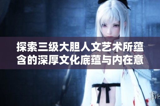 探索三级大胆人文艺术所蕴含的深厚文化底蕴与内在意义