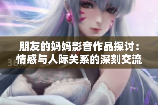 朋友的妈妈影音作品探讨：情感与人际关系的深刻交流