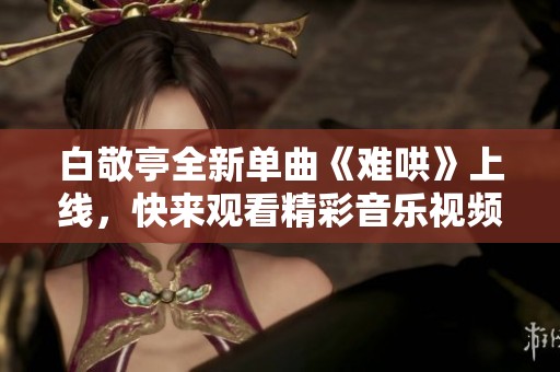 白敬亭全新单曲《难哄》上线，快来观看精彩音乐视频吧