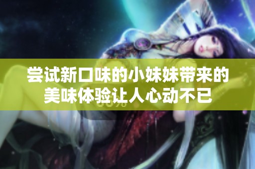 尝试新口味的小妹妹带来的美味体验让人心动不已