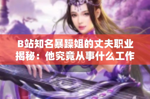 B站知名暴躁姐的丈夫职业揭秘：他究竟从事什么工作呢