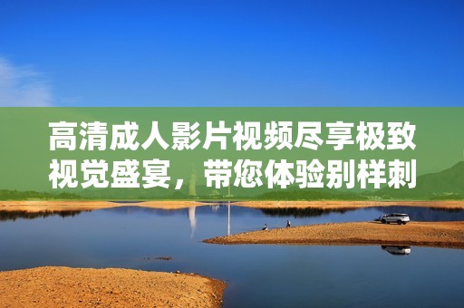 高清成人影片视频尽享极致视觉盛宴，带您体验别样刺激之旅