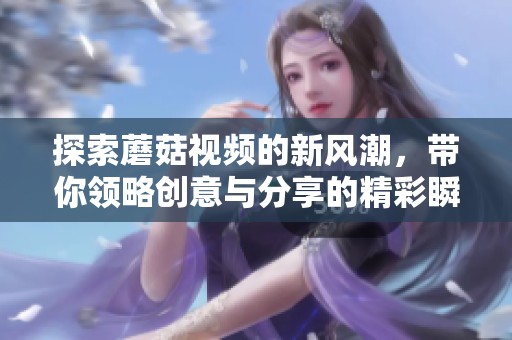 探索蘑菇视频的新风潮，带你领略创意与分享的精彩瞬间