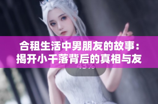 合租生活中男朋友的故事：揭开小千落背后的真相与友情的考验