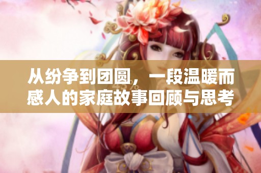 从纷争到团圆，一段温暖而感人的家庭故事回顾与思考