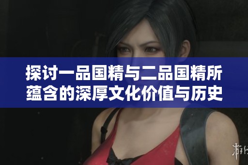 探讨一品国精与二品国精所蕴含的深厚文化价值与历史意义
