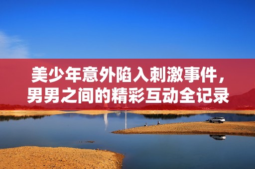 美少年意外陷入刺激事件，男男之间的精彩互动全记录