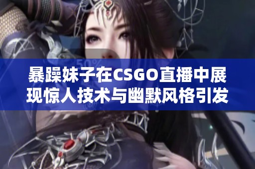 暴躁妹子在CSGO直播中展现惊人技术与幽默风格引发热议