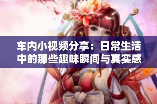 车内小视频分享：日常生活中的那些趣味瞬间与真实感受