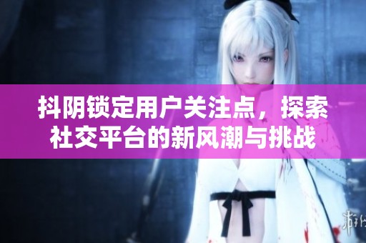 抖阴锁定用户关注点，探索社交平台的新风潮与挑战