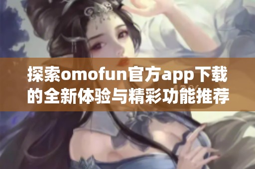 探索omofun官方app下载的全新体验与精彩功能推荐