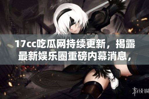 17cc吃瓜网持续更新，揭露最新娱乐圈重磅内幕消息，引发热议与关注