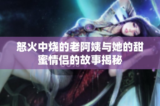 怒火中烧的老阿姨与她的甜蜜情侣的故事揭秘
