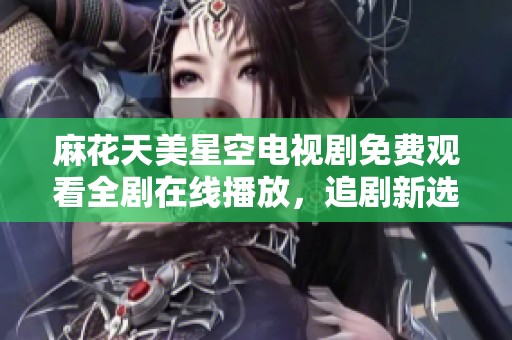 麻花天美星空电视剧免费观看全剧在线播放，追剧新选择不容错过