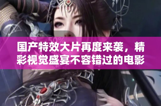 国产特效大片再度来袭，精彩视觉盛宴不容错过的电影体验