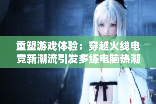 重塑游戏体验：穿越火线电竞新潮流引发多练电脑热潮