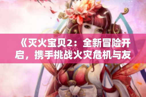 《灭火宝贝2：全新冒险开启，携手挑战火灾危机与友情的考验》