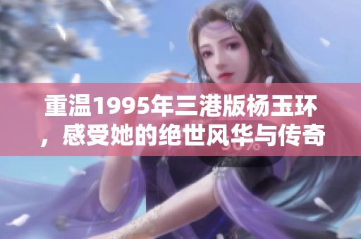重温1995年三港版杨玉环，感受她的绝世风华与传奇人生
