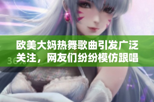 欧美大妈热舞歌曲引发广泛关注，网友们纷纷模仿跟唱的热潮席卷而来