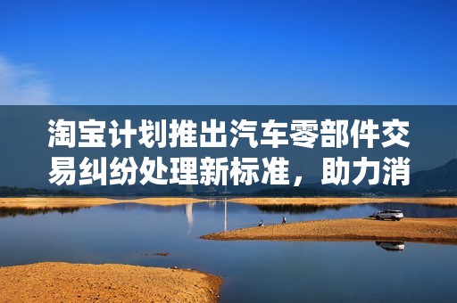 淘宝计划推出汽车零部件交易纠纷处理新标准，助力消费者权益保护
