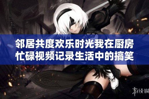 邻居共度欢乐时光我在厨房忙碌视频记录生活中的搞笑瞬间