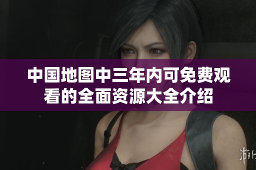 中国地图中三年内可免费观看的全面资源大全介绍