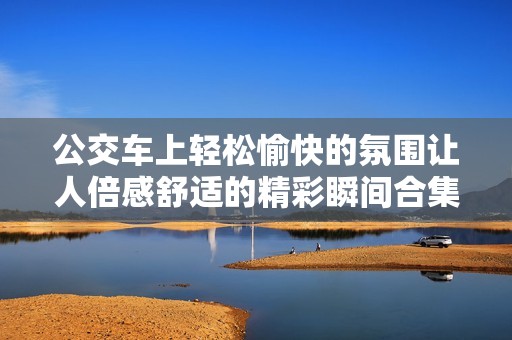 公交车上轻松愉快的氛围让人倍感舒适的精彩瞬间合集
