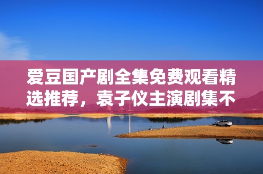 爱豆国产剧全集免费观看精选推荐，袁子仪主演剧集不可错过